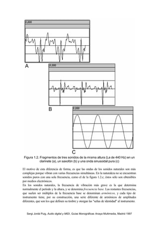 Sergi Jordà Puig, Audio digital y MIDI, Guías Monográficas Anaya Multimedia, Madrid 1997
Figura 1.2. Fragmentos de tres sonidos de la misma altura (La de 440 Hz) en un
clarinete (a), un saxofón (b) y una onda sinusoidal pura (c)
El motivo de esta diferencia de forma, es que las ondas de los sonidos naturales son más
complejas porque vibran con varias frecuencias simultáneas. En la naturaleza no se encuentran
sonidos puros con una sola frecuencia, como el de la figura 1.2.c; éstos sólo son obtenibles
por medios electrónicos.
En los sonidos naturales, la frecuencia de vibración más grave es la que determina
normalmente el período y la altura, y se denomina frecuencia base. Las restantes frecuencias,
que suelen ser múltiplos de la frecuencia base se denominan armónicos, y cada tipo de
instrumento tiene, por su construcción, una serie diferente de armónicos de amplitudes
diferentes, que son los que definen su timbre y otorgan las "señas de identidad" al instrumento.
 