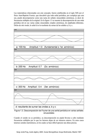 Sergi Jordà Puig, Audio digital y MIDI, Guías Monográficas Anaya Multimedia, Madrid 1997
Las matemáticas relacionadas con este concepto, fueron establecidas en el siglo XIX por el
físico Jean-Baptiste Fourier, que descubrió que toda señal periódica, por compleja que esta
sea, puede descomponerse como una suma de señales sinusoidales armónicas, es decir de
frecuencias múltiplos de la original. En la figura 1.3 se muestra la descomposición de una onda
periódica (d) en sus varias ondas sinusoidales simples armónicas, de amplitudes diferentes.
Dicho de otro modo, la señal d es la resultante de sumar de las señales a, b y c.
Figura 1.3. Descomposición de Fourier de una señal periódica en varias señales
sinusoidales
Cuando el sonido no es periódico, su descomposición no puede llevarse a cabo mediante
frecuencias múltiplos por lo que los factores dejan de ser números enteros. En estos casos
tenemos sonidos inarmónicos, en los cuales se hace difícil apreciar una altura precisa.
 