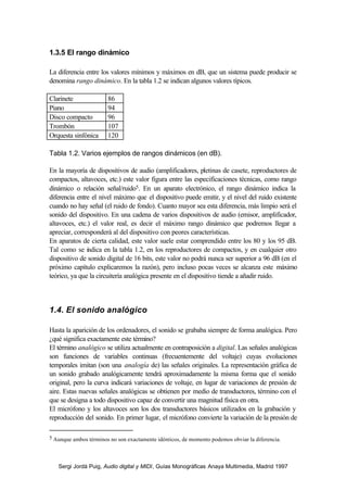 Sergi Jordà Puig, Audio digital y MIDI, Guías Monográficas Anaya Multimedia, Madrid 1997
1.3.5 El rango dinámico
La diferencia entre los valores mínimos y máximos en dB, que un sistema puede producir se
denomina rango dinámico. En la tabla 1.2 se indican algunos valores típicos.
Clarinete 86
Piano 94
Disco compacto 96
Trombón 107
Orquesta sinfónica 120
Tabla 1.2. Varios ejemplos de rangos dinámicos (en dB).
En la mayoría de dispositivos de audio (amplificadores, pletinas de casete, reproductores de
compactos, altavoces, etc.) este valor figura entre las especificaciones técnicas, como rango
dinámico o relación señal/ruido5. En un aparato electrónico, el rango dinámico indica la
diferencia entre el nivel máximo que el dispositivo puede emitir, y el nivel del ruido existente
cuando no hay señal (el ruido de fondo). Cuanto mayor sea esta diferencia, más limpio será el
sonido del dispositivo. En una cadena de varios dispositivos de audio (emisor, amplificador,
altavoces, etc.) el valor real, es decir el máximo rango dinámico que podremos llegar a
apreciar, corresponderá al del dispositivo con peores características.
En aparatos de cierta calidad, este valor suele estar comprendido entre los 80 y los 95 dB.
Tal como se indica en la tabla 1.2, en los reproductores de compactos, y en cualquier otro
dispositivo de sonido digital de 16 bits, este valor no podrá nunca ser superior a 96 dB (en el
próximo capítulo explicaremos la razón), pero incluso pocas veces se alcanza este máximo
teórico, ya que la circuitería analógica presente en el dispositivo tiende a añadir ruido.
1.4. El sonido analógico
Hasta la aparición de los ordenadores, el sonido se grababa siempre de forma analógica. Pero
¿qué significa exactamente este término?
El término analógico se utiliza actualmente en contraposición a digital. Las señales analógicas
son funciones de variables continuas (frecuentemente del voltaje) cuyas evoluciones
temporales imitan (son una analogía de) las señales originales. La representación gráfica de
un sonido grabado analógicamente tendrá aproximadamente la misma forma que el sonido
original, pero la curva indicará variaciones de voltaje, en lugar de variaciones de presión de
aire. Estas nuevas señales analógicas se obtienen por medio de transductores, término con el
que se designa a todo dispositivo capaz de convertir una magnitud física en otra.
El micrófono y los altavoces son los dos transductores básicos utilizados en la grabación y
reproducción del sonido. En primer lugar, el micrófono convierte la variación de la presión de
5 Aunque ambos términos no son exactamente idénticos, de momento podemos obviar la diferencia.
 