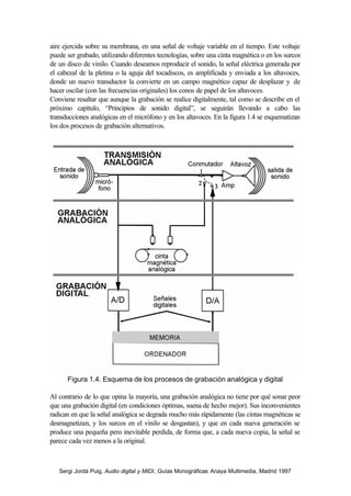 Sergi Jordà Puig, Audio digital y MIDI, Guías Monográficas Anaya Multimedia, Madrid 1997
aire ejercida sobre su membrana, en una señal de voltaje variable en el tiempo. Este voltaje
puede ser grabado, utilizando diferentes tecnologías, sobre una cinta magnética o en los surcos
de un disco de vinilo. Cuando deseamos reproducir el sonido, la señal eléctrica generada por
el cabezal de la pletina o la aguja del tocadiscos, es amplificada y enviada a los altavoces,
donde un nuevo transductor la convierte en un campo magnético capaz de desplazar y de
hacer oscilar (con las frecuencias originales) los conos de papel de los altavoces.
Conviene resaltar que aunque la grabación se realice digitalmente, tal como se describe en el
próximo capítulo, “Principios de sonido digital”, se seguirán llevando a cabo las
transducciones analógicas en el micrófono y en los altavoces. En la figura 1.4 se esquematizan
los dos procesos de grabación alternativos.
Figura 1.4. Esquema de los procesos de grabación analógica y digital
Al contrario de lo que opina la mayoría, una grabación analógica no tiene por qué sonar peor
que una grabación digital (en condiciones óptimas, suena de hecho mejor). Sus inconvenientes
radican en que la señal analógica se degrada mucho más rápidamente (las cintas magnéticas se
desmagnetizan, y los surcos en el vinilo se desgastan), y que en cada nueva generación se
produce una pequeña pero inevitable perdida, de forma que, a cada nueva copia, la señal se
parece cada vez menos a la original.
 