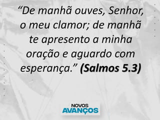 “De manhã ouves, Senhor,
o meu clamor; de manhã
te apresento a minha
oração e aguardo com
esperança.” (Salmos 5.3)
 