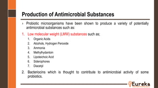 Production of Antimicrobial Substances
› Probiotic microorganisms have been shown to produce a variety of potentially
antimicrobial substances such as:
1. Low molecular weight (LMW) substances such as;
1. Organic Acids
2. Alcohols, Hydrogen Peroxide
3. Ammonia
4. Methylhydantoin
5. Lipoteichoic Acid
6. Siderophores
7. Diacetyl
2. Bacteriocins which is thought to contribute to antimicrobial activity of some
probiotics.
 