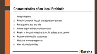Characteristics of an Ideal Probiotic
1. Non-pathogenic
2. Remain functional through processing and storage
3. Resist gastric acid and bile
4. Adhere to gut epithelium and/or mucus
5. Persist in the gastrointestinal tract, for at least short periods
6. Produce antimicrobial substances
7. Modulate immune responses
8. Alter microbial activities
 