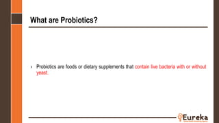 What are Probiotics?
› Probiotics are foods or dietary supplements that contain live bacteria with or without
yeast.
 