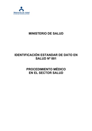 MINISTERIO DE SALUD




IDENTIFICACIÓN ESTANDAR DE DATO EN
            SALUD Nº 001


      PROCEDIMIENTO MÉDICO
       EN EL SECTOR SALUD
 