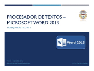 PROCESADOR DETEXTOS –
MICROSOFT WORD 2013
TRABAJO PRÁCTICO N° 1
TCAIC I – INGENIERÍA CIVIL
UNIVERSIDAD NACIONAL DE LA RIOJA JTP: LIC. NIEVES LLORENTE
 