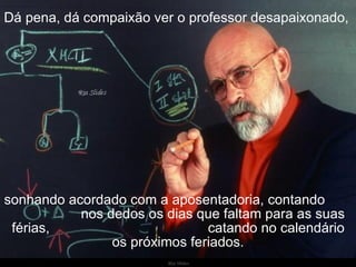 Dá pena, dá compaixão ver o professor desapaixonado,   sonhando acordado com a aposentadoria, contando  nos dedos os dias que faltam para as suas férias,  catando no calendário os próximos feriados. 