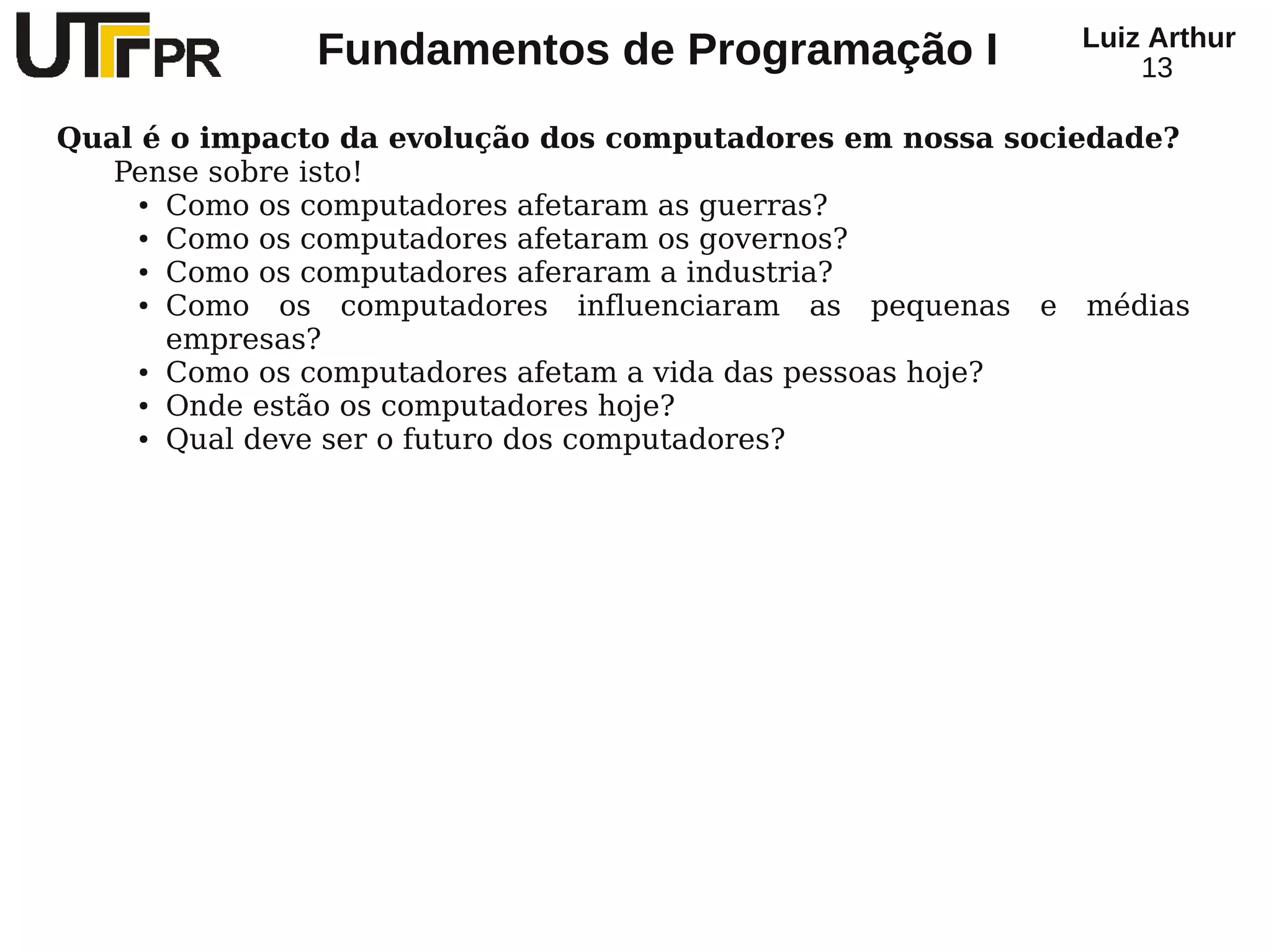 Luiz Arthur
              Fundamentos de Programação I                    13

Qual é o impacto da evolução dos computadores em nossa sociedade?
   Pense sobre isto!
     ● Como os computadores afetaram as guerras?

     ● Como os computadores afetaram os governos?

     ● Como os computadores aferaram a industria?

     ● Como   os computadores influenciaram as pequenas e médias
       empresas?
     ● Como os computadores afetam a vida das pessoas hoje?

     ● Onde estão os computadores hoje?

     ● Qual deve ser o futuro dos computadores?
 