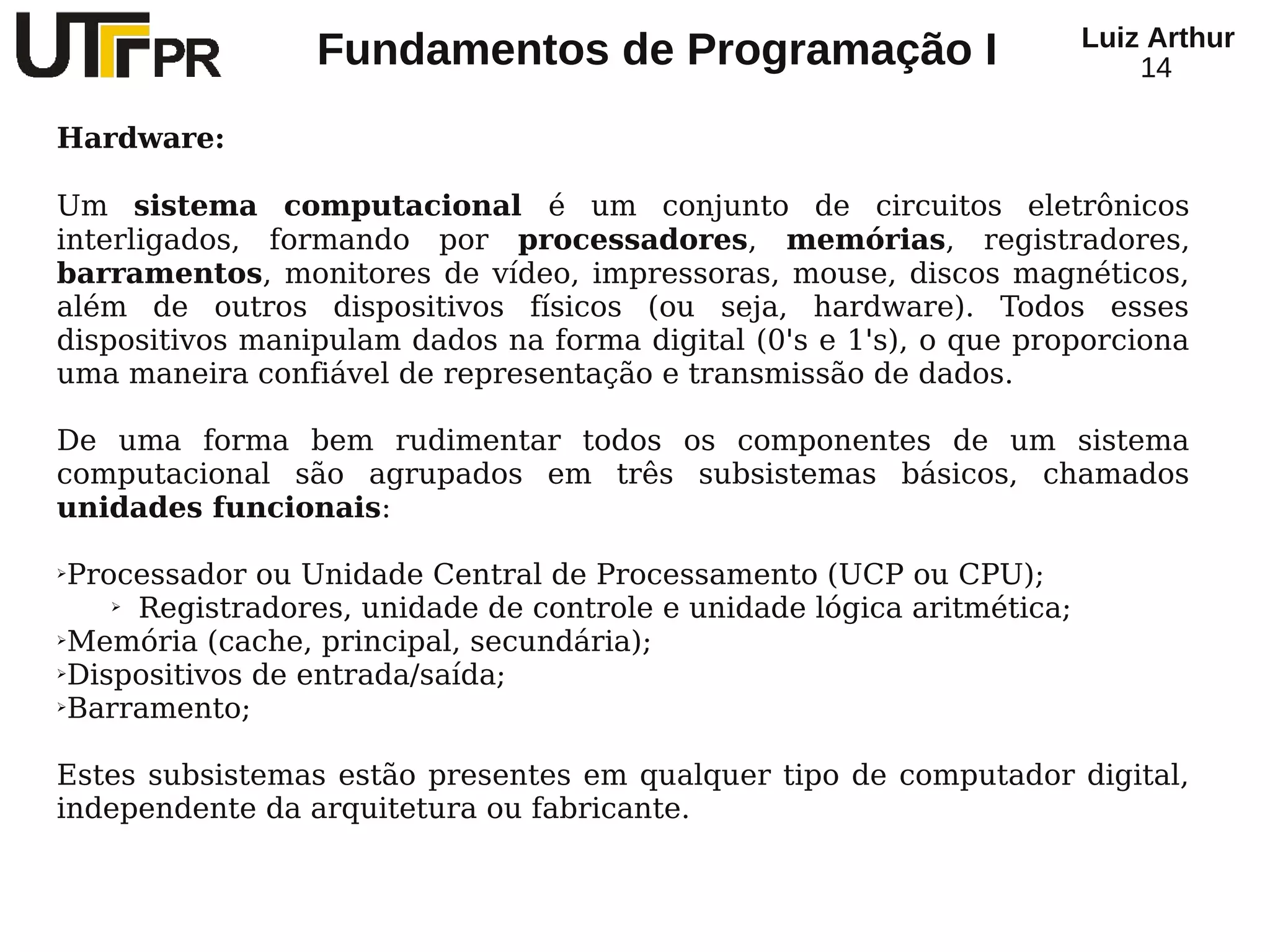Luiz Arthur
                 Fundamentos de Programação I                               14

Hardware:

Um sistema computacional é um conjunto de circuitos eletrônicos
interligados, formando por processadores, memórias, registradores,
barramentos, monitores de vídeo, impressoras, mouse, discos magnéticos,
além de outros dispositivos físicos (ou seja, hardware). Todos esses
dispositivos manipulam dados na forma digital (0's e 1's), o que proporciona
uma maneira confiável de representação e transmissão de dados.

De uma forma bem rudimentar todos os componentes de um sistema
computacional são agrupados em três subsistemas básicos, chamados
unidades funcionais:

➢Processador ou Unidade Central de Processamento (UCP ou CPU);
    ➢ Registradores, unidade de controle e unidade lógica aritmética;

➢Memória (cache, principal, secundária);

➢Dispositivos de entrada/saída;

➢Barramento;




Estes subsistemas estão presentes em qualquer tipo de computador digital,
independente da arquitetura ou fabricante.
 