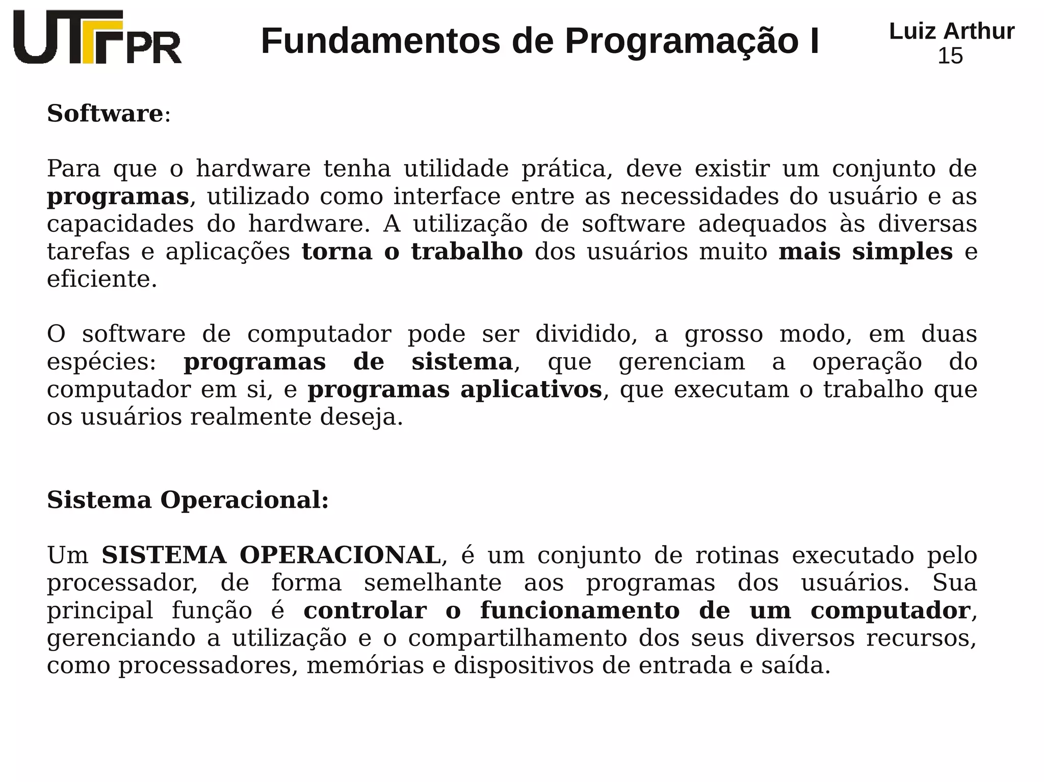 Luiz Arthur
                Fundamentos de Programação I                          15

Software:

Para que o hardware tenha utilidade prática, deve existir um conjunto de
programas, utilizado como interface entre as necessidades do usuário e as
capacidades do hardware. A utilização de software adequados às diversas
tarefas e aplicações torna o trabalho dos usuários muito mais simples e
eficiente.

O software de computador pode ser dividido, a grosso modo, em duas
espécies: programas de sistema, que gerenciam a operação do
computador em si, e programas aplicativos, que executam o trabalho que
os usuários realmente deseja.


Sistema Operacional:

Um SISTEMA OPERACIONAL, é um conjunto de rotinas executado pelo
processador, de forma semelhante aos programas dos usuários. Sua
principal função é controlar o funcionamento de um computador,
gerenciando a utilização e o compartilhamento dos seus diversos recursos,
como processadores, memórias e dispositivos de entrada e saída.
 