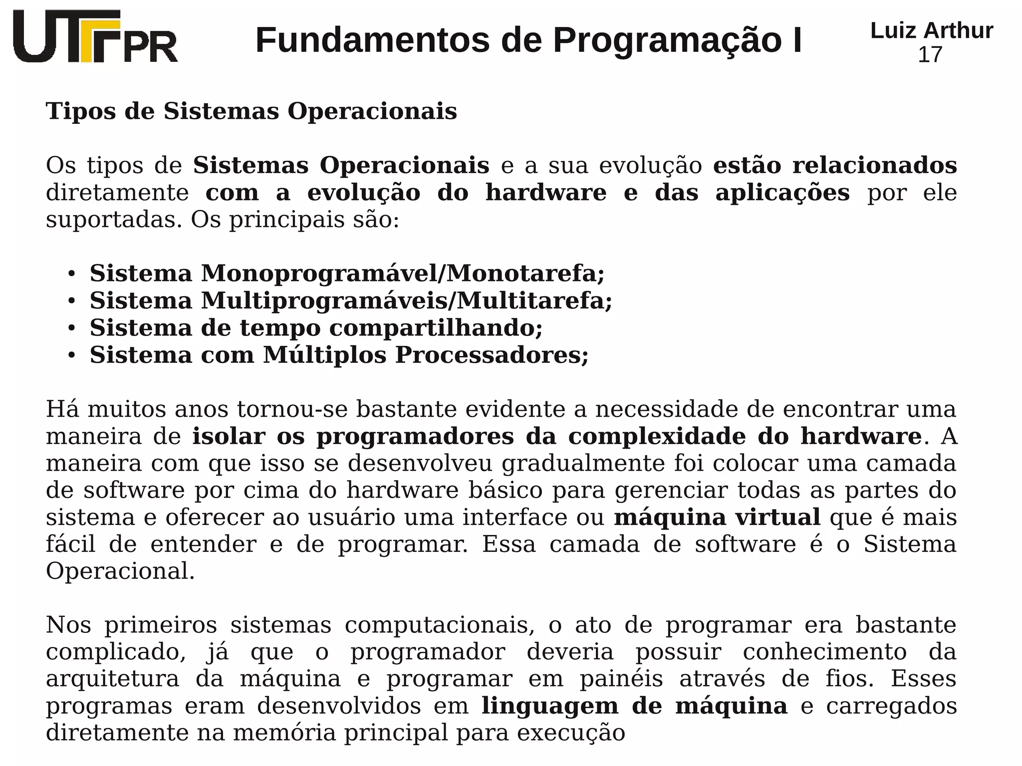 Luiz Arthur
                  Fundamentos de Programação I                       17

Tipos de Sistemas Operacionais

Os tipos de Sistemas Operacionais e a sua evolução estão relacionados
diretamente com a evolução do hardware e das aplicações por ele
suportadas. Os principais são:

 ●   Sistema   Monoprogramável/Monotarefa;
 ●   Sistema   Multiprogramáveis/Multitarefa;
 ●   Sistema   de tempo compartilhando;
 ●   Sistema   com Múltiplos Processadores;

Há muitos anos tornou-se bastante evidente a necessidade de encontrar uma
maneira de isolar os programadores da complexidade do hardware. A
maneira com que isso se desenvolveu gradualmente foi colocar uma camada
de software por cima do hardware básico para gerenciar todas as partes do
sistema e oferecer ao usuário uma interface ou máquina virtual que é mais
fácil de entender e de programar. Essa camada de software é o Sistema
Operacional.

Nos primeiros sistemas computacionais, o ato de programar era bastante
complicado, já que o programador deveria possuir conhecimento da
arquitetura da máquina e programar em painéis através de fios. Esses
programas eram desenvolvidos em linguagem de máquina e carregados
diretamente na memória principal para execução
 
