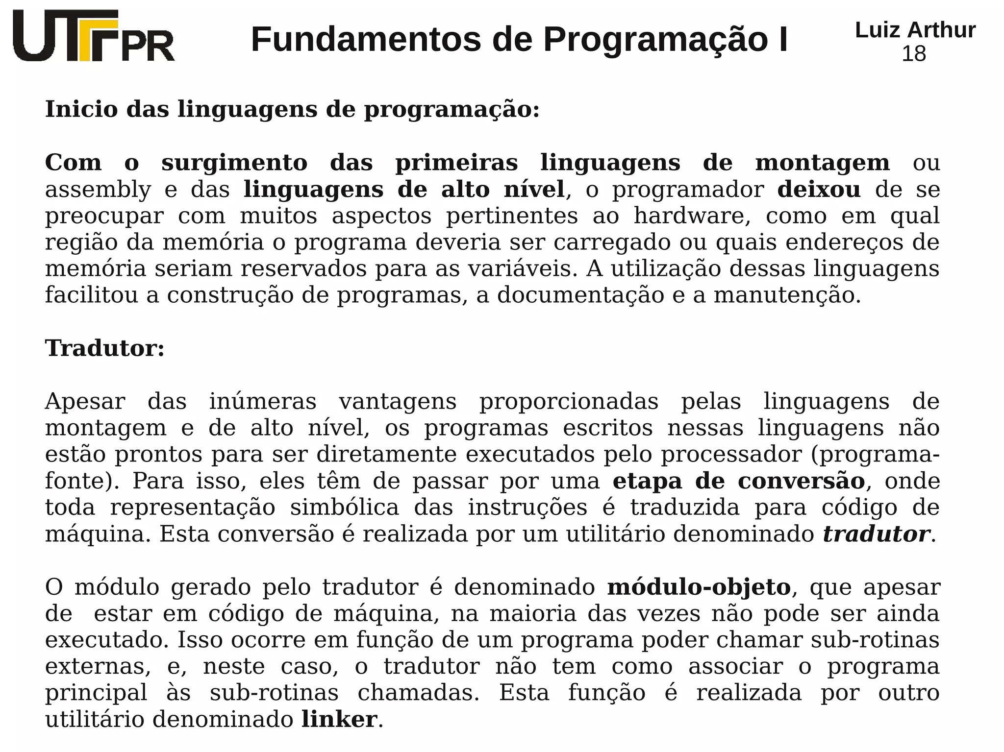 Luiz Arthur
                 Fundamentos de Programação I                          18

Inicio das linguagens de programação:

Com o surgimento das primeiras linguagens de montagem ou
assembly e das linguagens de alto nível, o programador deixou de se
preocupar com muitos aspectos pertinentes ao hardware, como em qual
região da memória o programa deveria ser carregado ou quais endereços de
memória seriam reservados para as variáveis. A utilização dessas linguagens
facilitou a construção de programas, a documentação e a manutenção.

Tradutor:

Apesar das inúmeras vantagens proporcionadas pelas linguagens de
montagem e de alto nível, os programas escritos nessas linguagens não
estão prontos para ser diretamente executados pelo processador (programa-
fonte). Para isso, eles têm de passar por uma etapa de conversão, onde
toda representação simbólica das instruções é traduzida para código de
máquina. Esta conversão é realizada por um utilitário denominado tradutor.

O módulo gerado pelo tradutor é denominado módulo-objeto, que apesar
de estar em código de máquina, na maioria das vezes não pode ser ainda
executado. Isso ocorre em função de um programa poder chamar sub-rotinas
externas, e, neste caso, o tradutor não tem como associar o programa
principal às sub-rotinas chamadas. Esta função é realizada por outro
utilitário denominado linker.
 