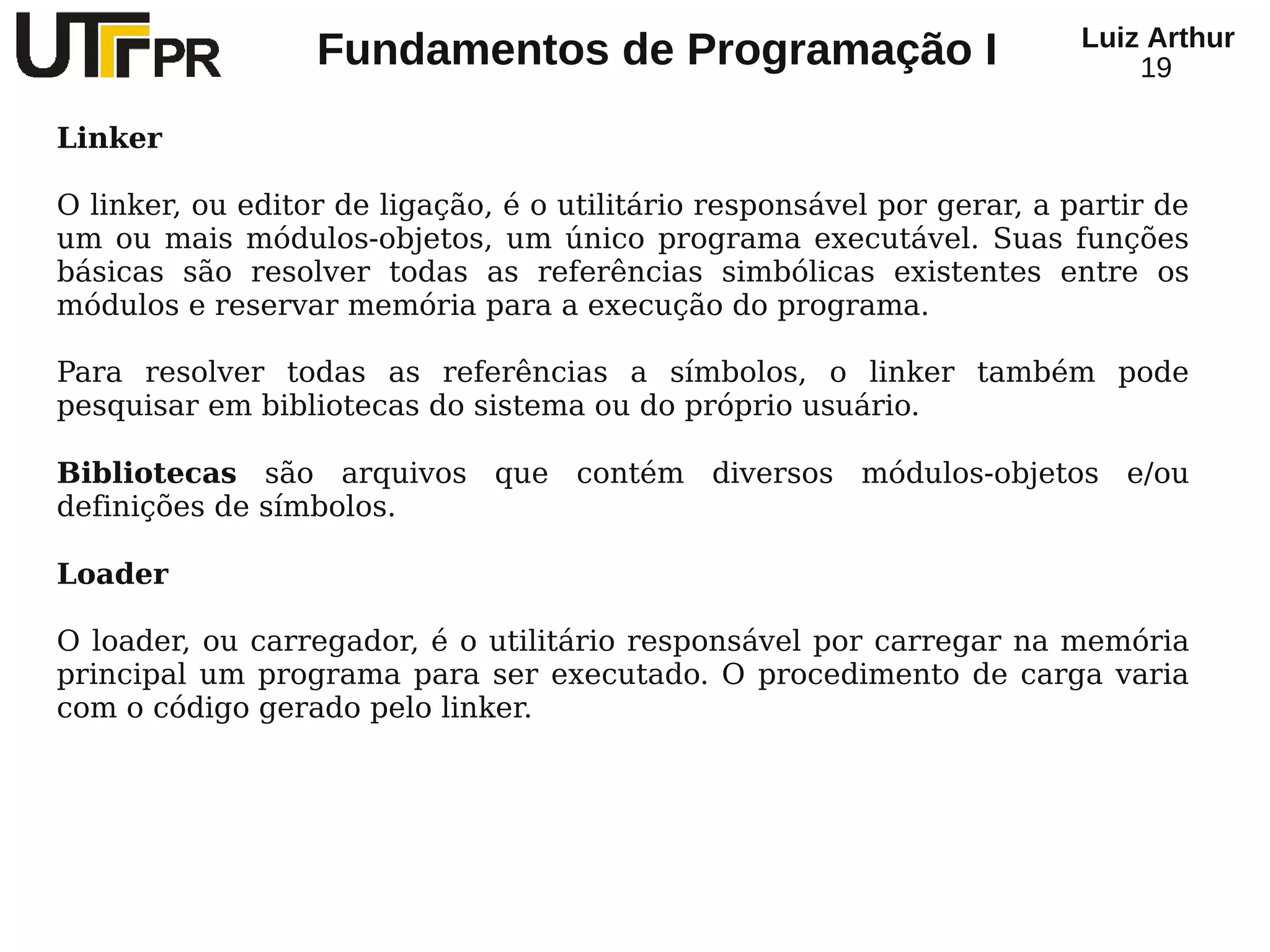 Luiz Arthur
                  Fundamentos de Programação I                               19

Linker

O linker, ou editor de ligação, é o utilitário responsável por gerar, a partir de
um ou mais módulos-objetos, um único programa executável. Suas funções
básicas são resolver todas as referências simbólicas existentes entre os
módulos e reservar memória para a execução do programa.

Para resolver todas as referências a símbolos, o linker também pode
pesquisar em bibliotecas do sistema ou do próprio usuário.

Bibliotecas são arquivos que contém diversos módulos-objetos e/ou
definições de símbolos.

Loader

O loader, ou carregador, é o utilitário responsável por carregar na memória
principal um programa para ser executado. O procedimento de carga varia
com o código gerado pelo linker.
 