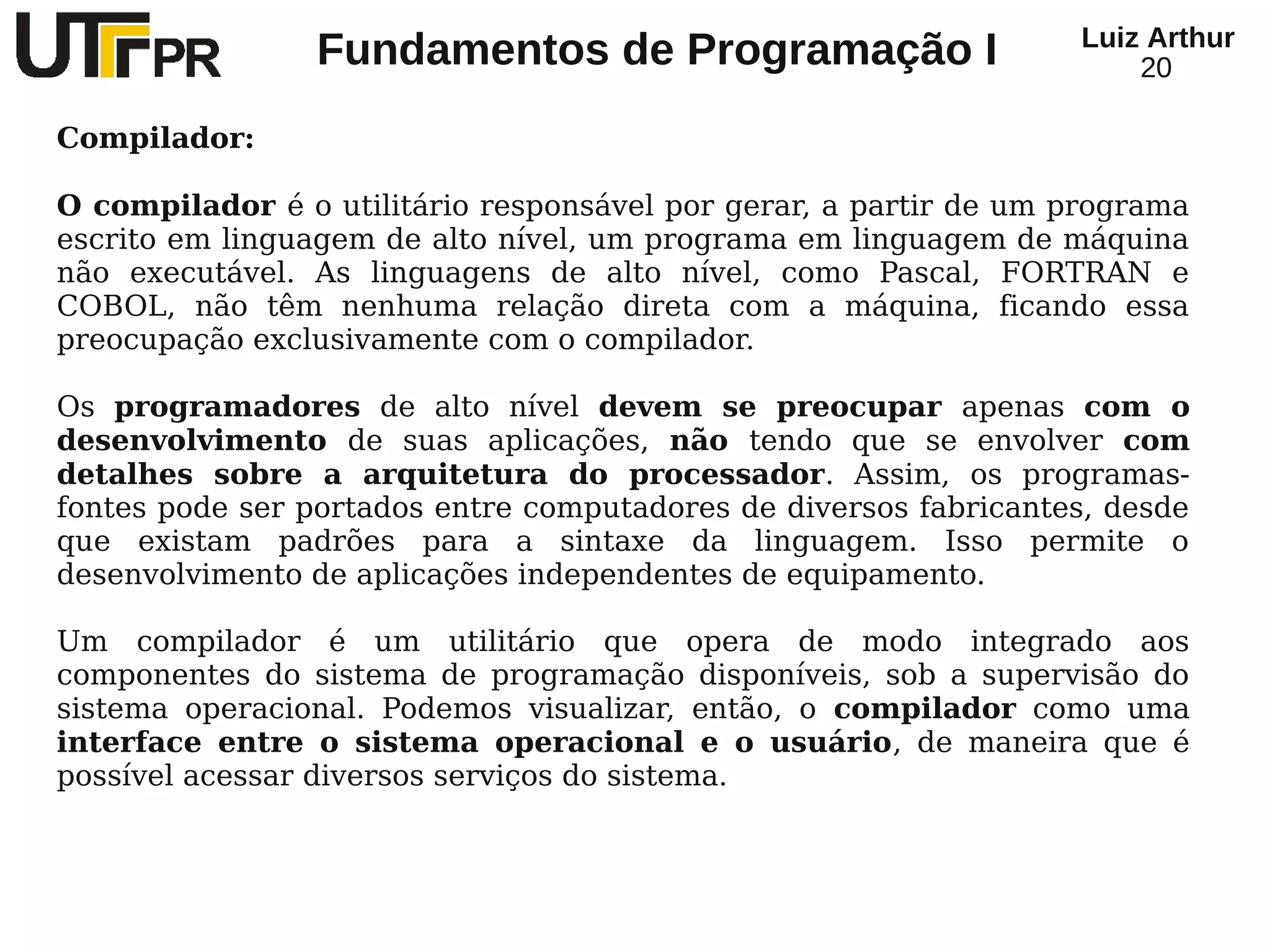 Luiz Arthur
                 Fundamentos de Programação I                         20

Compilador:

O compilador é o utilitário responsável por gerar, a partir de um programa
escrito em linguagem de alto nível, um programa em linguagem de máquina
não executável. As linguagens de alto nível, como Pascal, FORTRAN e
COBOL, não têm nenhuma relação direta com a máquina, ficando essa
preocupação exclusivamente com o compilador.

Os programadores de alto nível devem se preocupar apenas com o
desenvolvimento de suas aplicações, não tendo que se envolver com
detalhes sobre a arquitetura do processador. Assim, os programas-
fontes pode ser portados entre computadores de diversos fabricantes, desde
que existam padrões para a sintaxe da linguagem. Isso permite o
desenvolvimento de aplicações independentes de equipamento.

Um compilador é um utilitário que opera de modo integrado aos
componentes do sistema de programação disponíveis, sob a supervisão do
sistema operacional. Podemos visualizar, então, o compilador como uma
interface entre o sistema operacional e o usuário, de maneira que é
possível acessar diversos serviços do sistema.
 