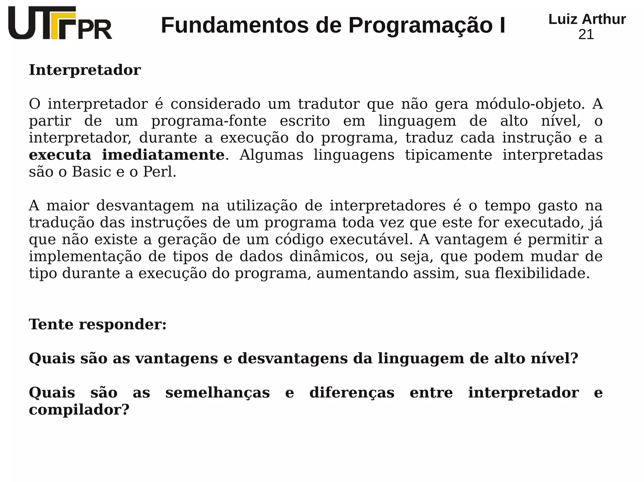 Luiz Arthur
                 Fundamentos de Programação I                          21

Interpretador

O interpretador é considerado um tradutor que não gera módulo-objeto. A
partir de um programa-fonte escrito em linguagem de alto nível, o
interpretador, durante a execução do programa, traduz cada instrução e a
executa imediatamente. Algumas linguagens tipicamente interpretadas
são o Basic e o Perl.

A maior desvantagem na utilização de interpretadores é o tempo gasto na
tradução das instruções de um programa toda vez que este for executado, já
que não existe a geração de um código executável. A vantagem é permitir a
implementação de tipos de dados dinâmicos, ou seja, que podem mudar de
tipo durante a execução do programa, aumentando assim, sua flexibilidade.


Tente responder:

Quais são as vantagens e desvantagens da linguagem de alto nível?

Quais são as     semelhanças     e   diferenças   entre   interpretador   e
compilador?
 