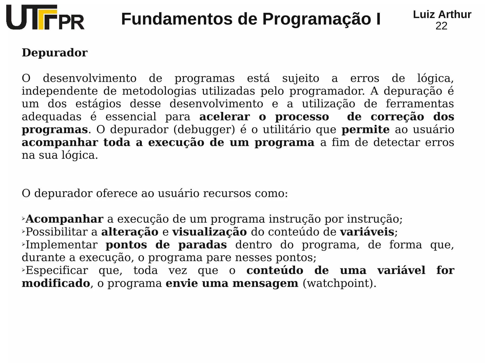 Luiz Arthur
                Fundamentos de Programação I                        22

Depurador

O desenvolvimento de programas está sujeito a erros de lógica,
independente de metodologias utilizadas pelo programador. A depuração é
um dos estágios desse desenvolvimento e a utilização de ferramentas
adequadas é essencial para acelerar o processo        de correção dos
programas. O depurador (debugger) é o utilitário que permite ao usuário
acompanhar toda a execução de um programa a fim de detectar erros
na sua lógica.


O depurador oferece ao usuário recursos como:

➢Acompanhar a execução de um programa instrução por instrução;
➢Possibilitar a alteração e visualização do conteúdo de variáveis;

➢Implementar     pontos de paradas dentro do programa, de forma que,
durante a execução, o programa pare nesses pontos;
➢Especificar   que, toda vez que o conteúdo de uma variável for
modificado, o programa envie uma mensagem (watchpoint).
 
