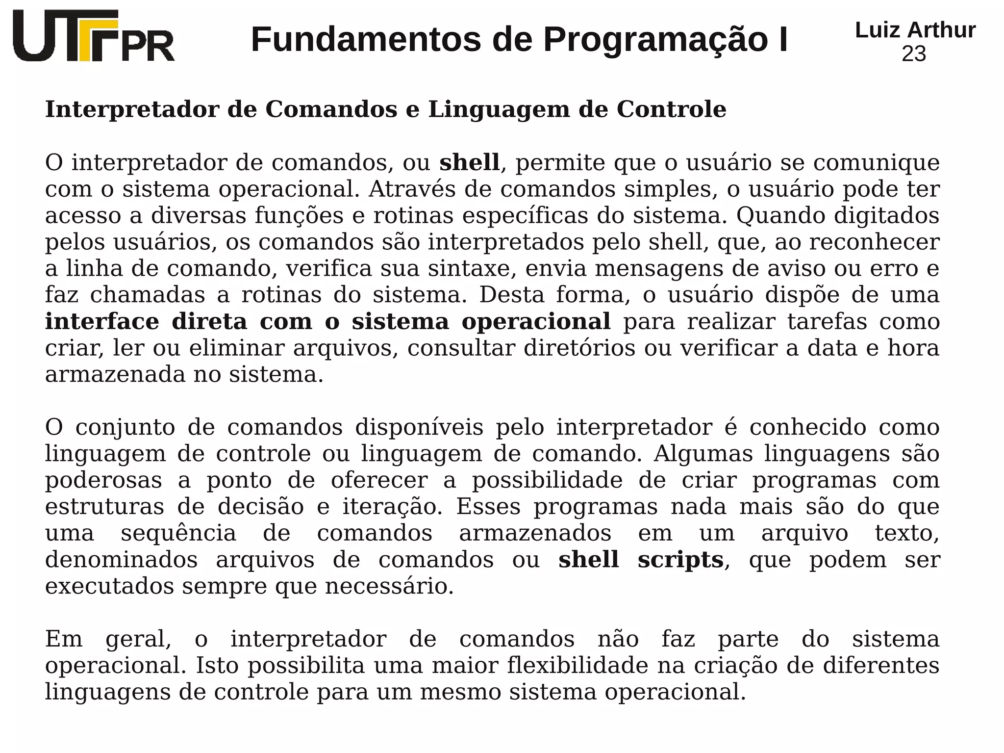 Luiz Arthur
                  Fundamentos de Programação I                              23

Interpretador de Comandos e Linguagem de Controle

O interpretador de comandos, ou shell, permite que o usuário se comunique
com o sistema operacional. Através de comandos simples, o usuário pode ter
acesso a diversas funções e rotinas específicas do sistema. Quando digitados
pelos usuários, os comandos são interpretados pelo shell, que, ao reconhecer
a linha de comando, verifica sua sintaxe, envia mensagens de aviso ou erro e
faz chamadas a rotinas do sistema. Desta forma, o usuário dispõe de uma
interface direta com o sistema operacional para realizar tarefas como
criar, ler ou eliminar arquivos, consultar diretórios ou verificar a data e hora
armazenada no sistema.

O conjunto de comandos disponíveis pelo interpretador é conhecido como
linguagem de controle ou linguagem de comando. Algumas linguagens são
poderosas a ponto de oferecer a possibilidade de criar programas com
estruturas de decisão e iteração. Esses programas nada mais são do que
uma sequência de comandos armazenados em um arquivo texto,
denominados arquivos de comandos ou shell scripts, que podem ser
executados sempre que necessário.

Em geral, o interpretador de comandos não faz parte do sistema
operacional. Isto possibilita uma maior flexibilidade na criação de diferentes
linguagens de controle para um mesmo sistema operacional.
 