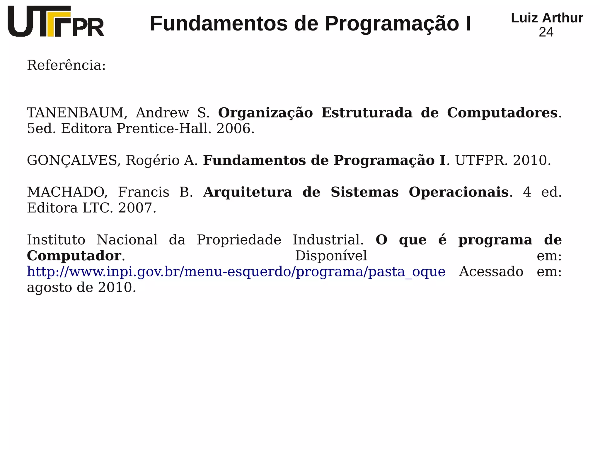 Luiz Arthur
               Fundamentos de Programação I                       24

Referência:


TANENBAUM, Andrew S. Organização Estruturada de Computadores.
5ed. Editora Prentice-Hall. 2006.

GONÇALVES, Rogério A. Fundamentos de Programação I. UTFPR. 2010.

MACHADO, Francis B. Arquitetura de Sistemas Operacionais. 4 ed.
Editora LTC. 2007.

Instituto Nacional da Propriedade Industrial. O que é programa de
Computador.                          Disponível                   em:
http://www.inpi.gov.br/menu-esquerdo/programa/pasta_oque Acessado em:
agosto de 2010.
 
