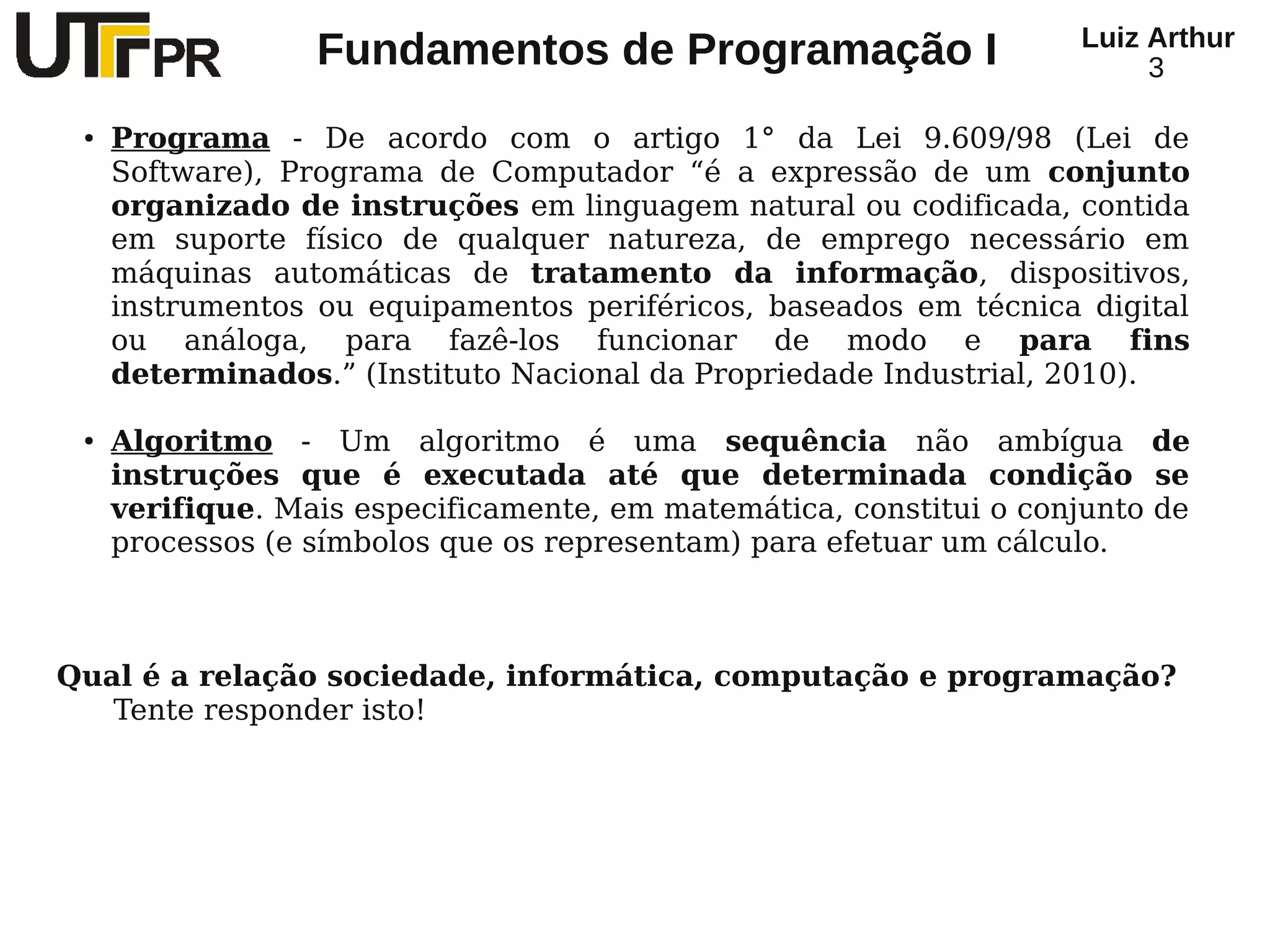 Luiz Arthur
                  Fundamentos de Programação I                           3

 ●   Programa - De acordo com o artigo 1° da Lei 9.609/98 (Lei de
     Software), Programa de Computador “é a expressão de um conjunto
     organizado de instruções em linguagem natural ou codificada, contida
     em suporte físico de qualquer natureza, de emprego necessário em
     máquinas automáticas de tratamento da informação, dispositivos,
     instrumentos ou equipamentos periféricos, baseados em técnica digital
     ou análoga, para fazê-los funcionar de modo e para fins
     determinados.” (Instituto Nacional da Propriedade Industrial, 2010).

 ●   Algoritmo - Um algoritmo é uma sequência não ambígua de
     instruções que é executada até que determinada condição se
     verifique. Mais especificamente, em matemática, constitui o conjunto de
     processos (e símbolos que os representam) para efetuar um cálculo.



Qual é a relação sociedade, informática, computação e programação?
   Tente responder isto!
 