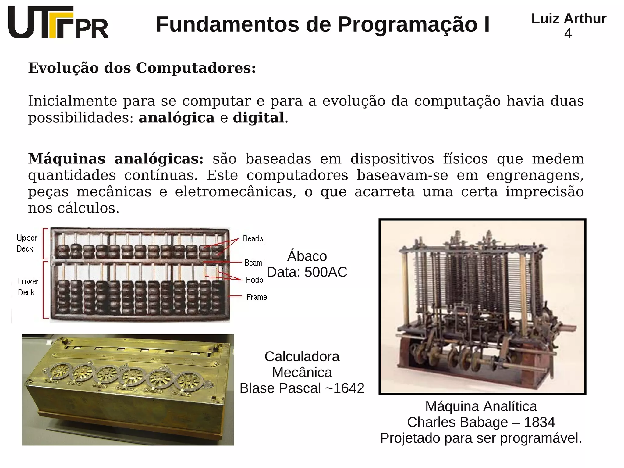 Luiz Arthur
                Fundamentos de Programação I                                4

Evolução dos Computadores:

Inicialmente para se computar e para a evolução da computação havia duas
possibilidades: analógica e digital.

Máquinas analógicas: são baseadas em dispositivos físicos que medem
quantidades contínuas. Este computadores baseavam-se em engrenagens,
peças mecânicas e eletromecânicas, o que acarreta uma certa imprecisão
nos cálculos.


                                 Ábaco
                              Data: 500AC




                               Calculadora
                                Mecânica
                           Blase Pascal ~1642
                                                       Máquina Analítica
                                                    Charles Babage – 1834
                                                Projetado para ser programável.
 
