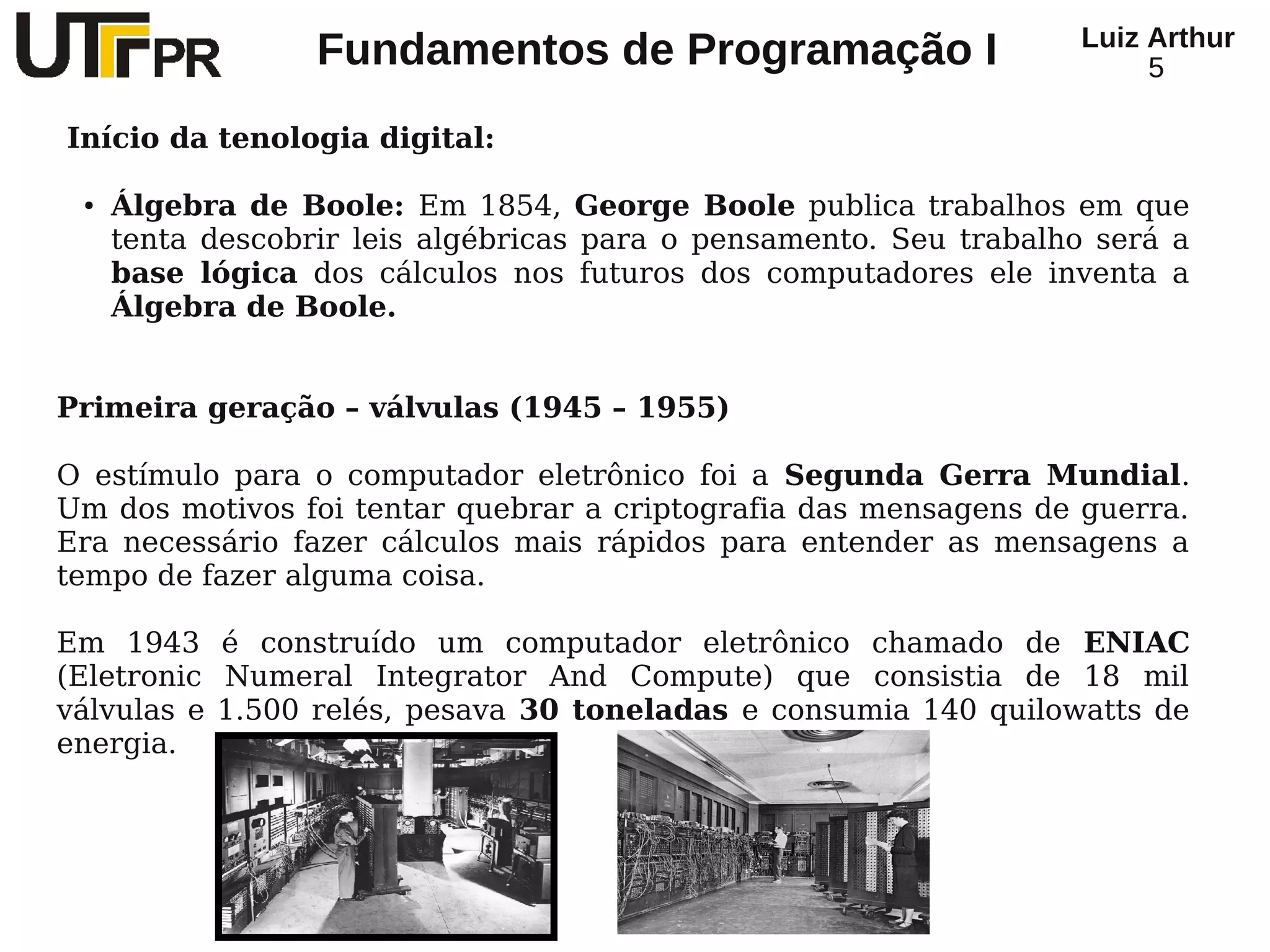 Luiz Arthur
                  Fundamentos de Programação I                          5

Início da tenologia digital:

 ●   Álgebra de Boole: Em 1854, George Boole publica trabalhos em que
     tenta descobrir leis algébricas para o pensamento. Seu trabalho será a
     base lógica dos cálculos nos futuros dos computadores ele inventa a
     Álgebra de Boole.


Primeira geração – válvulas (1945 – 1955)

O estímulo para o computador eletrônico foi a Segunda Gerra Mundial.
Um dos motivos foi tentar quebrar a criptografia das mensagens de guerra.
Era necessário fazer cálculos mais rápidos para entender as mensagens a
tempo de fazer alguma coisa.

Em 1943 é construído um computador eletrônico chamado de ENIAC
(Eletronic Numeral Integrator And Compute) que consistia de 18 mil
válvulas e 1.500 relés, pesava 30 toneladas e consumia 140 quilowatts de
energia.
 