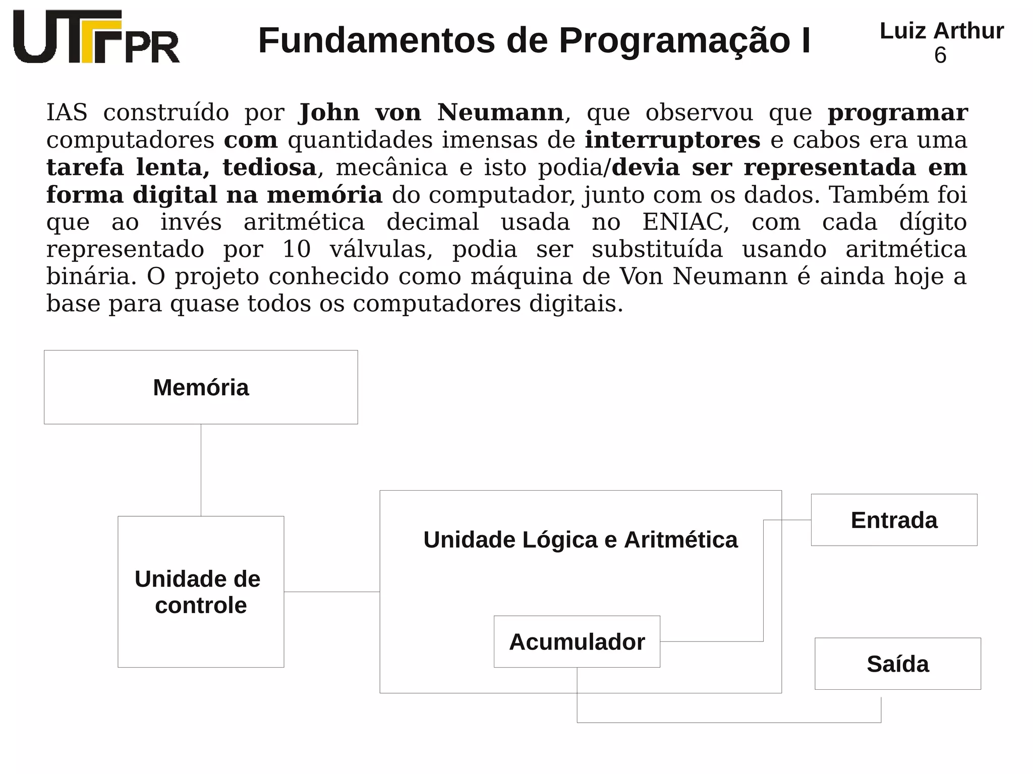 Luiz Arthur
                  Fundamentos de Programação I                       6

IAS construído por John von Neumann, que observou que programar
computadores com quantidades imensas de interruptores e cabos era uma
tarefa lenta, tediosa, mecânica e isto podia/devia ser representada em
forma digital na memória do computador, junto com os dados. Também foi
que ao invés aritmética decimal usada no ENIAC, com cada dígito
representado por 10 válvulas, podia ser substituída usando aritmética
binária. O projeto conhecido como máquina de Von Neumann é ainda hoje a
base para quase todos os computadores digitais.


        Memória




                                                             Entrada
                             Unidade Lógica e Aritmética
      Unidade de
       controle
                                    Acumulador
                                                               Saída
 