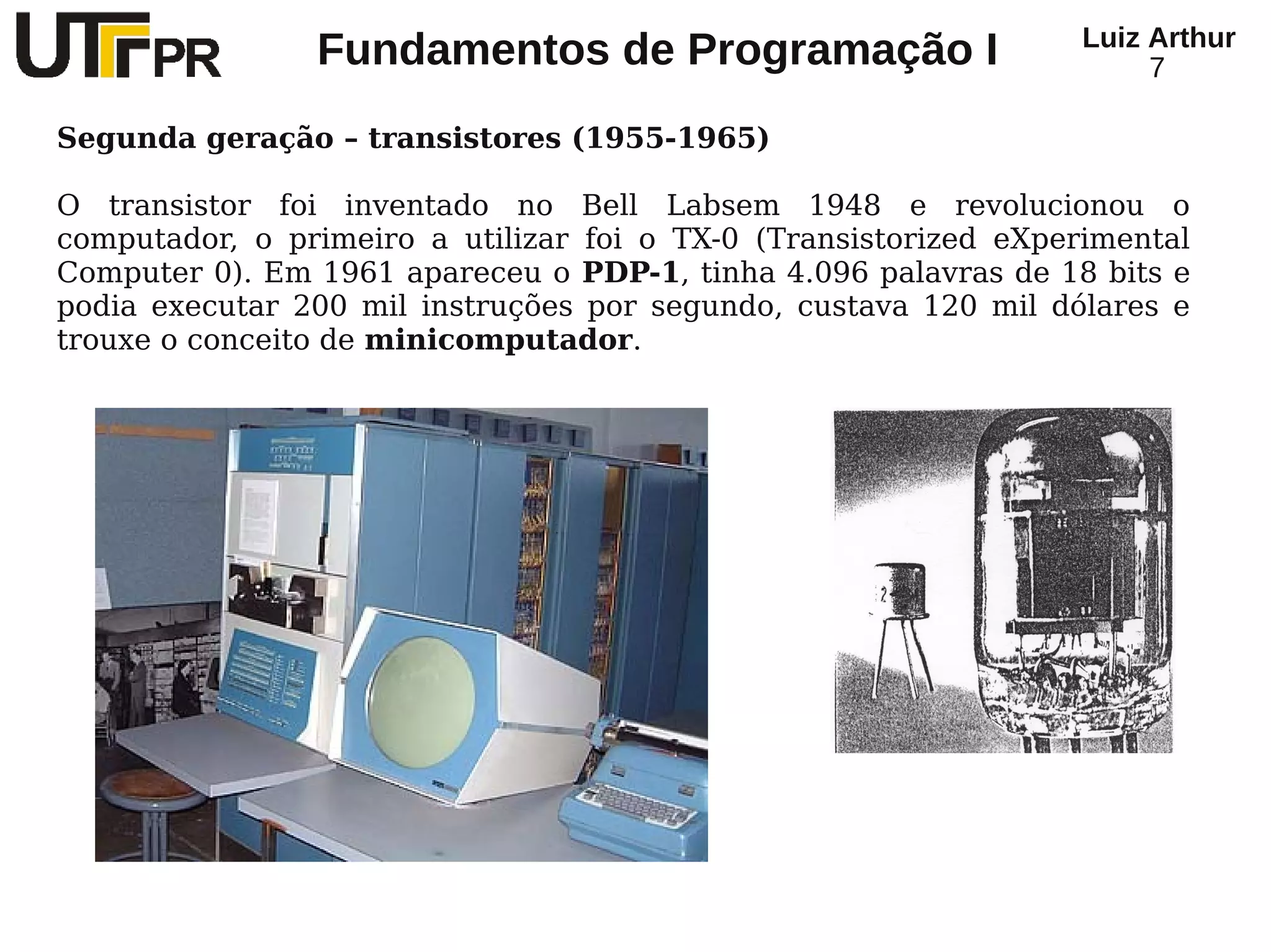 Luiz Arthur
                Fundamentos de Programação I                           7

Segunda geração – transistores (1955-1965)

O transistor foi inventado no Bell Labsem 1948 e revolucionou o
computador, o primeiro a utilizar foi o TX-0 (Transistorized eXperimental
Computer 0). Em 1961 apareceu o PDP-1, tinha 4.096 palavras de 18 bits e
podia executar 200 mil instruções por segundo, custava 120 mil dólares e
trouxe o conceito de minicomputador.
 