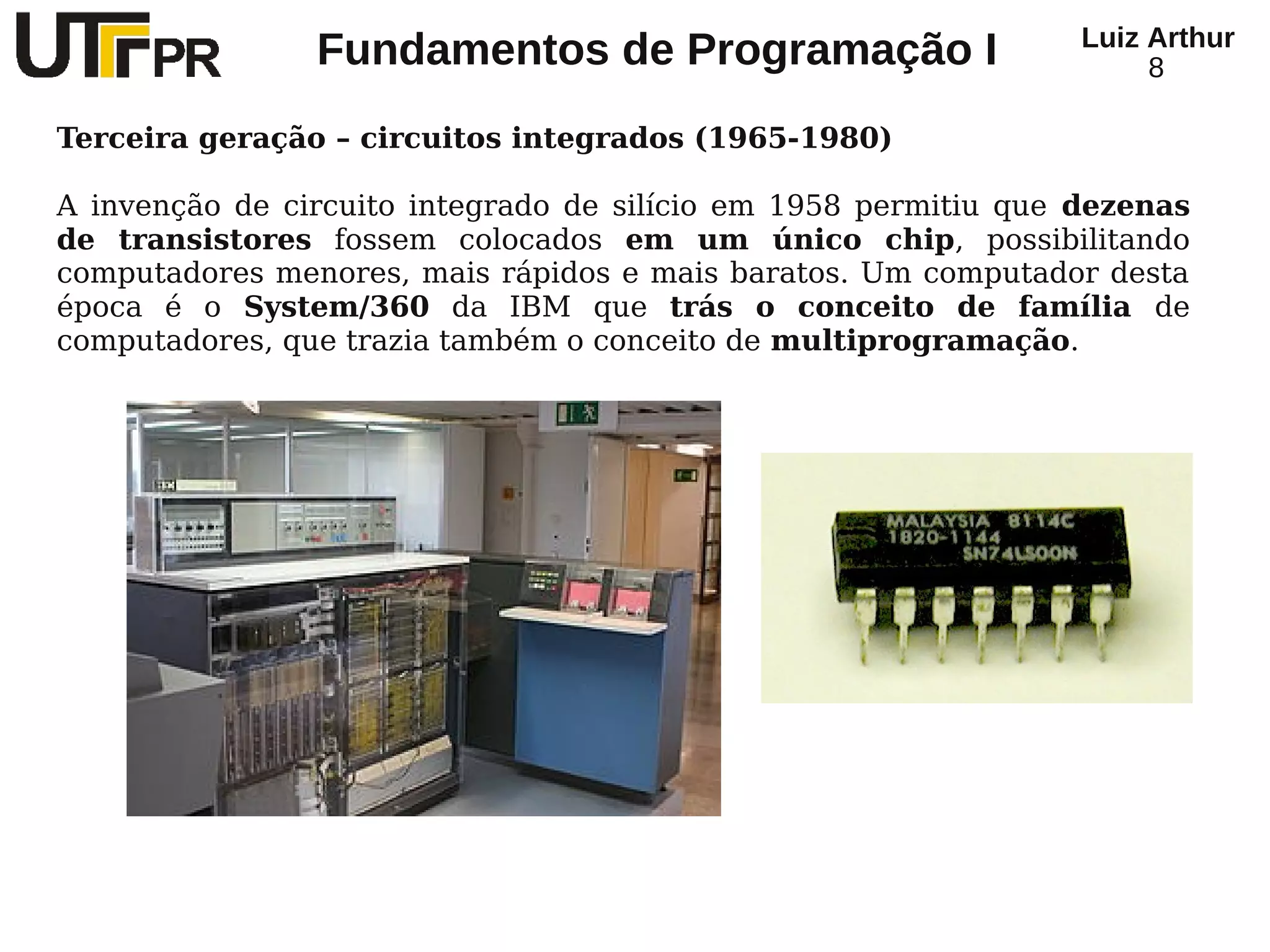 Luiz Arthur
                Fundamentos de Programação I                          8

Terceira geração – circuitos integrados (1965-1980)

A invenção de circuito integrado de silício em 1958 permitiu que dezenas
de transistores fossem colocados em um único chip, possibilitando
computadores menores, mais rápidos e mais baratos. Um computador desta
época é o System/360 da IBM que trás o conceito de família de
computadores, que trazia também o conceito de multiprogramação.
 