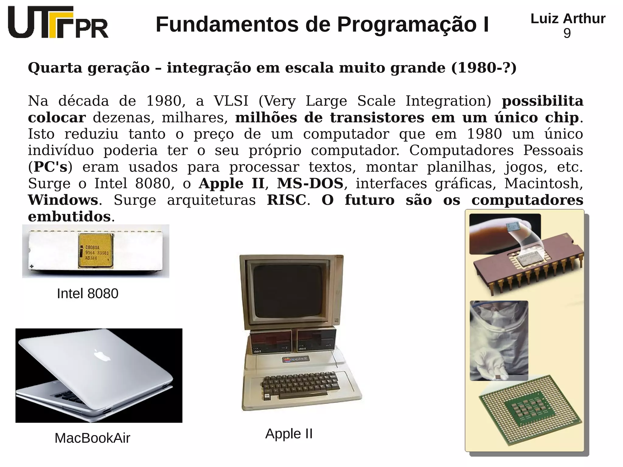 Luiz Arthur
                Fundamentos de Programação I                         9

Quarta geração – integração em escala muito grande (1980-?)

Na década de 1980, a VLSI (Very Large Scale Integration) possibilita
colocar dezenas, milhares, milhões de transistores em um único chip.
Isto reduziu tanto o preço de um computador que em 1980 um único
indivíduo poderia ter o seu próprio computador. Computadores Pessoais
(PC's) eram usados para processar textos, montar planilhas, jogos, etc.
Surge o Intel 8080, o Apple II, MS-DOS, interfaces gráficas, Macintosh,
Windows. Surge arquiteturas RISC. O futuro são os computadores
embutidos.




   Intel 8080




   MacBookAir                 Apple II
 