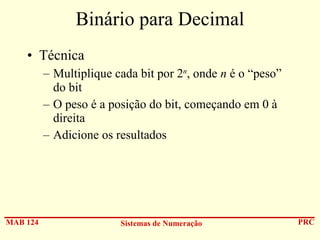Binário para Decimal
• Técnica
– Multiplique cada bit por 2n, onde n é o “peso”
do bit
– O peso é a posição do bit, começando em 0 à
direita
– Adicione os resultados

MAB 124

Sistemas de Numeração

PRC

 