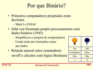 Por que Binário?
• Primeiros computadores projetados eram
decimais
– Mark I e ENIAC

• John von Neumann propôs processamento com
dados binários (1945)
– Simplificava o projeto de computadores
– Usado tanto por instruções como
por dados

MAB 124

Sistemas de Numeração

Off

Verdadeiro

Falso

Sim

Não

1

• Relação natural entre comutadores
on/off e cálculos com lógica Booleana

On

0
PRC

 