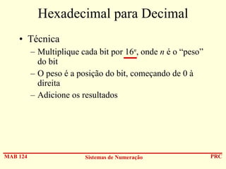 Hexadecimal para Decimal
• Técnica
– Multiplique cada bit por 16n, onde n é o “peso”
do bit
– O peso é a posição do bit, começando de 0 à
direita
– Adicione os resultados

MAB 124

Sistemas de Numeração

PRC

 