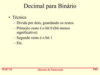 Decimal para Binário
• Técnica
– Divida por dois, guardando os restos
– Primeiro resto é o bit 0 (bit menos
significativo)
– Segundo resto é o bit 1
– Etc.

MAB 124

Sistemas de Numeração

PRC

 