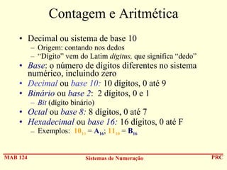 Contagem e Aritmética
• Decimal ou sistema de base 10
– Origem: contando nos dedos
– “Dígito” vem do Latim digitus, que significa “dedo”

• Base: o número de dígitos diferentes no sistema
numérico, incluindo zero
• Decimal ou base 10: 10 dígitos, 0 até 9
• Binário ou base 2: 2 dígitos, 0 e 1
– Bit (dígito binário)

• Octal ou base 8: 8 dígitos, 0 até 7
• Hexadecimal ou base 16: 16 dígitos, 0 até F
– Exemplos: 1010 = A16; 1110 = B16

MAB 124

Sistemas de Numeração

PRC

 