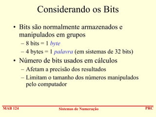 Considerando os Bits
• Bits são normalmente armazenados e
manipulados em grupos
– 8 bits = 1 byte
– 4 bytes = 1 palavra (em sistemas de 32 bits)

• Número de bits usados em cálculos
– Afetam a precisão dos resultados
– Limitam o tamanho dos números manipulados
pelo computador

MAB 124

Sistemas de Numeração

PRC

 