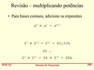 Revisão – multiplicando potências
• Para bases comuns, adicione os expoentes
ab × ac = ab+c

26 × 210 = 216 = 65,536
ou …
26 × 210 = 64 × 210 = 64k
MAB 124

Sistemas de Numeração

PRC

 