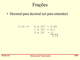 Frações
• Decimal para decimal (só para entender)

3.14 =>

MAB 124

4 x 10-2 = 0.04
1 x 10-1 = 0.1
3 x 100 = 3
3.14

Sistemas de Numeração

PRC

 