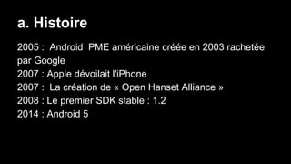 a. Histoire
2005 : Android PME américaine créée en 2003 rachetée
par Google
2007 : Apple dévoilait l'iPhone
2007 : La création de « Open Hanset Alliance »
2008 : Le premier SDK stable : 1.2
2014 : Android 5
 