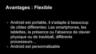 Avantages : Flexible
- Android est portable, il s'adapte à beaucoup
de cibles différentes: Les smartphones, les
tablettes, la présence ou l'absence de clavier
physique ou de trackball, différents
processeurs…
- Android est personnalisable
 