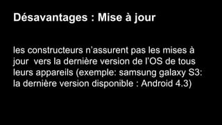 Désavantages : Mise à jour
les constructeurs n’assurent pas les mises à
jour vers la dernière version de l’OS de tous
leurs appareils (exemple: samsung galaxy S3:
la dernière version disponible : Android 4.3)
 