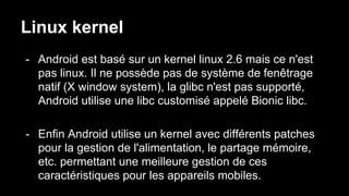 Linux kernel
- Android est basé sur un kernel linux 2.6 mais ce n'est
pas linux. Il ne possède pas de système de fenêtrage
natif (X window system), la glibc n'est pas supporté,
Android utilise une libc customisé appelé Bionic libc.
- Enfin Android utilise un kernel avec différents patches
pour la gestion de l'alimentation, le partage mémoire,
etc. permettant une meilleure gestion de ces
caractéristiques pour les appareils mobiles.
 