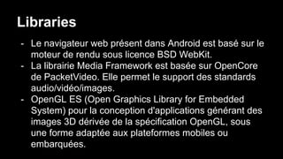 Libraries
- Le navigateur web présent dans Android est basé sur le
moteur de rendu sous licence BSD WebKit.
- La librairie Media Framework est basée sur OpenCore
de PacketVideo. Elle permet le support des standards
audio/vidéo/images.
- OpenGL ES (Open Graphics Library for Embedded
System) pour la conception d'applications générant des
images 3D dérivée de la spécification OpenGL, sous
une forme adaptée aux plateformes mobiles ou
embarquées.
 