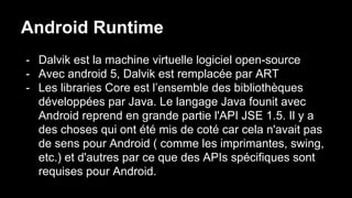 Android Runtime
- Dalvik est la machine virtuelle logiciel open-source
- Avec android 5, Dalvik est remplacée par ART
- Les libraries Core est l’ensemble des bibliothèques
développées par Java. Le langage Java founit avec
Android reprend en grande partie l'API JSE 1.5. Il y a
des choses qui ont été mis de coté car cela n'avait pas
de sens pour Android ( comme les imprimantes, swing,
etc.) et d'autres par ce que des APIs spécifiques sont
requises pour Android.
 