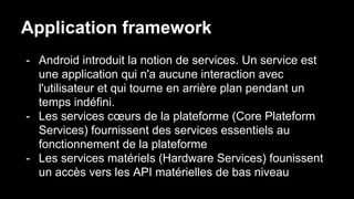 Application framework
- Android introduit la notion de services. Un service est
une application qui n'a aucune interaction avec
l'utilisateur et qui tourne en arrière plan pendant un
temps indéfini.
- Les services cœurs de la plateforme (Core Plateform
Services) fournissent des services essentiels au
fonctionnement de la plateforme
- Les services matériels (Hardware Services) founissent
un accès vers les API matérielles de bas niveau
 