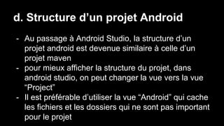 d. Structure d’un projet Android
- Au passage à Android Studio, la structure d’un
projet android est devenue similaire à celle d’un
projet maven
- pour mieux afficher la structure du projet, dans
android studio, on peut changer la vue vers la vue
“Project”
- Il est préférable d’utiliser la vue “Android” qui cache
les fichiers et les dossiers qui ne sont pas important
pour le projet
 