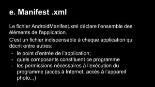 e. Manifest .xml
Le fichier AndroidManifest.xml déclare l'ensemble des
éléments de l'application.
C’est un fichier indispensable à chaque application qui
décrit entre autres:
- le point d’entrée de l’application;
- quels composants constituent ce programme
- les permissions nécessaires à l’exécution du
programme (accès à Internet, accès à l’appareil
photo...)
 