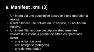e. Manifest .xml (3)
- Un intent est une description abstraite d’une opération à
réaliser
- il sert à lancer une activité ou un service, ou notifier un
receiver
- Un intent filter est une description structurée des
valeurs d’un intent. Il permet de filtrer les opérations
selon
- une action (action)
- une catégorie (category)
- une donnée (data)
 