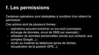 f. Les permissions
Certaines opérations sont réalisables à condition d’en obtenir la
permission
Ces actions sont de plusieurs formes :
- opérations pouvant entraîner un sur-coût (connexion,
échange de données, envoi de SMS par exemple) ;
- utilisation de données personnelles (accès aux contacts, aux
comptes Google...) ;
- accès au matériel du téléphone (prise de clichés,
récupération de la position GPS...).
 