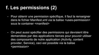 f. Les permissions (2)
- Pour obtenir une permission spécifique, il faut la renseigner
dans le fichier Manifest.xml via la balise <uses-permission>
sous le container <manifest>
- On peut aussi spécifier des permissions qui devraient être
demandées par des applications tierces pour pouvoir utiliser
des composants de notre application (Activity, content
provider, Service), ceci est possible via la balise
<permission>
 