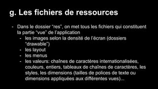 g. Les fichiers de ressources
- Dans le dossier “res”, on met tous les fichiers qui constituent
la partie “vue” de l’application
- les images selon la densité de l’écran (dossiers
“drawable”)
- les layout
- les menus
- les valeurs: chaînes de caractères internationalisées,
couleurs, entiers, tableaux de chaînes de caractères, les
styles, les dimensions (tailles de polices de texte ou
dimensions appliquées aux différentes vues)...
 